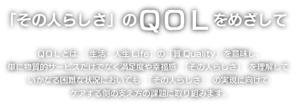「その人らしさ」のQOLをめざして QOLとは、「生活・人生Life」の「質Quality」を意味し、単に物質的サービスだけでなく満足度や幸福感 「その人らしさ」 を理解していかなる困難な状況においても 「その人らしさ」 の実現に向けてケアする側の支え方の課題に取り組みます。
