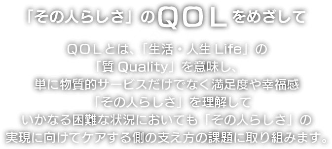 「その人らしさ」のQOLをめざして QOLとは、「生活・人生Life」の「質Quality」を意味し、単に物質的サービスだけでなく満足度や幸福感 「その人らしさ」 を理解していかなる困難な状況においても 「その人らしさ」 の実現に向けてケアする側の支え方の課題に取り組みます。